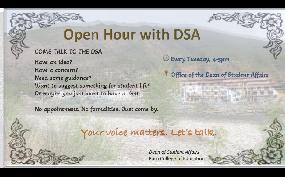 Your concerns. Your ideas. Your voice.    The Dean of Student Affairs (DSA) is introducing a DSA Open Hour every Tuesday, from 4:00 PM to 5:00 PM, as a dedicated time for students to come, talk, and be heard.    This is an open space for you to share your concerns, observations, suggestions, ideas, or personal challenges—whether big or small. Sometimes, simply having someone willing to listen can make a difference.    The Open Hour does not mean you have to wait until Tuesday to meet the DSA. My door remains open, and you are welcome to approach me at any other time when you need to.    The purpose of setting aside this particular hour is simply to make one thing clear: you have someone you can talk to.    So, if there is something on your mind, some